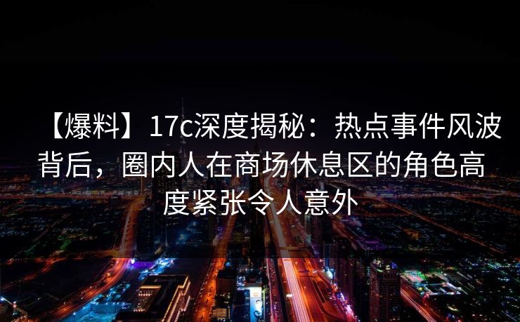 【爆料】17c深度揭秘:热点事件风波背后,圈内人在商场休息区的角色高度紧张令人意外 【爆料】17c深度揭秘:热点事件风波背后,圈内人在商场休息区的角色高度紧张令人意外