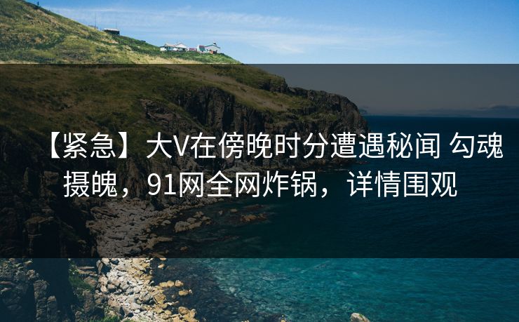 【紧急】大V在傍晚时分遭遇秘闻 勾魂摄魄,91网全网炸锅,详情围观 【紧急】大V在傍晚时分遭遇秘闻 勾魂摄魄,91网全网炸锅,详情围观