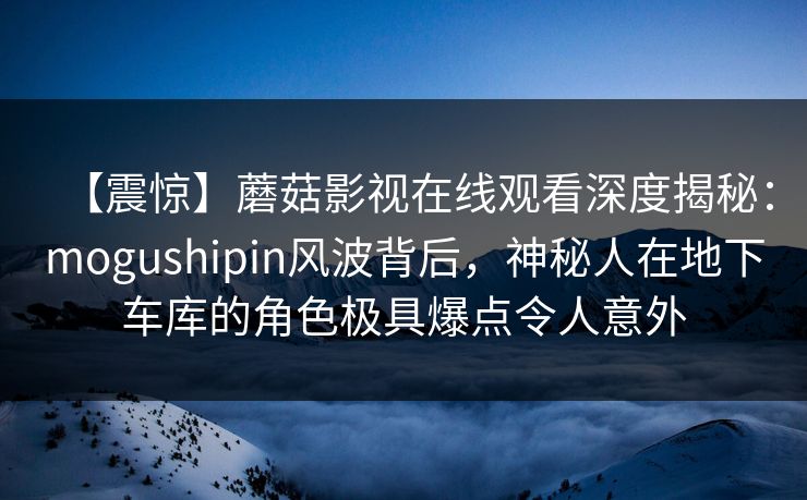 【震惊】蘑菇影视在线观看深度揭秘:mogushipin风波背后,神秘人在地下车库的角色极具爆点令人意外 【震惊】蘑菇影视在线观看深度揭秘:mogushipin风波背后,神秘人在地下车库的角色极具爆点令人意外