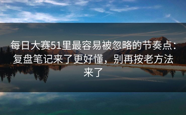每日大赛51里最容易被忽略的节奏点：复盘笔记来了更好懂，别再按老方法来了