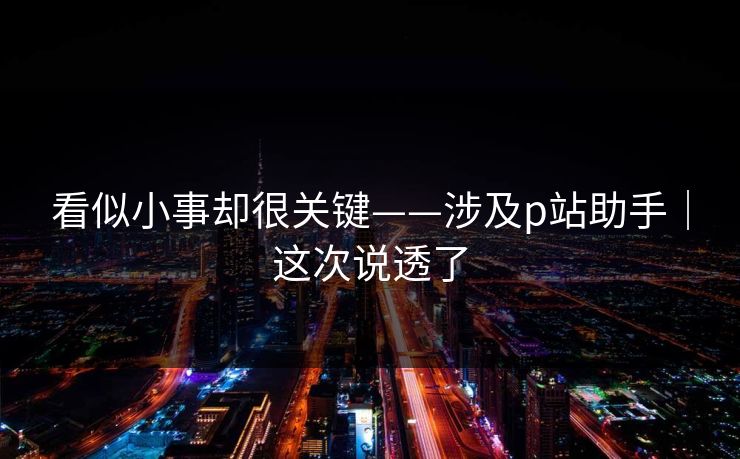 看似小事却很关键——涉及p站助手|这次说透了 看似小事却很关键——涉及p站助手|这次说透了