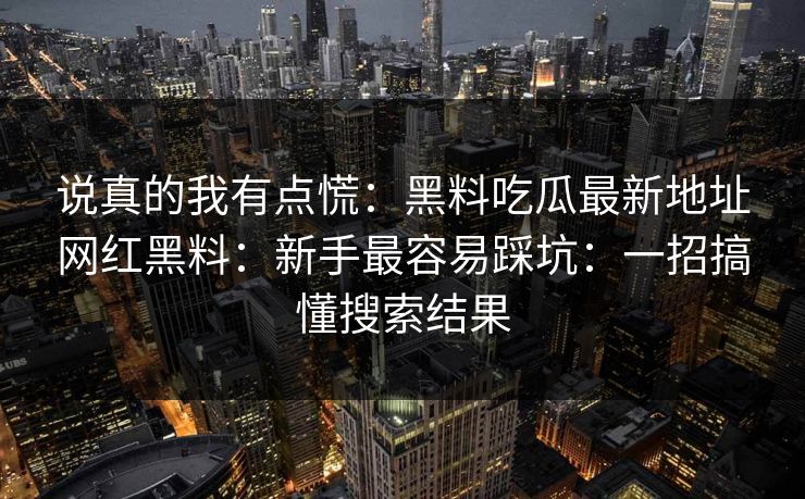 说真的我有点慌:黑料吃瓜最新地址网红黑料:新手最容易踩坑:一招搞懂搜索结果 说真的我有点慌:黑料吃瓜最新地址网红黑料:新手最容易踩坑:一招搞懂搜索结果