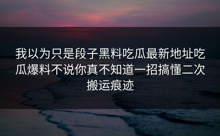我以为只是段子黑料吃瓜最新地址吃瓜爆料不说你真不知道一招搞懂二次搬运痕迹 我以为只是段子黑料吃瓜最新地址吃瓜爆料不说你真不知道一招搞懂二次搬运痕迹