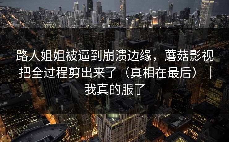 路人姐姐被逼到崩溃边缘,蘑菇影视把全过程剪出来了(真相在最后)|我真的服了 路人姐姐被逼到崩溃边缘,蘑菇影视把全过程剪出来了(真相在最后)|我真的服了