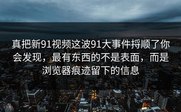 真把新91视频这波91大事件捋顺了你会发现,最有东西的不是表面,而是浏览器痕迹留下的信息 真把新91视频这波91大事件捋顺了你会发现,最有东西的不是表面,而是浏览器痕迹留下的信息
