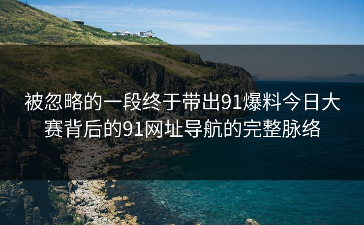 被忽略的一段终于带出91爆料今日大赛背后的91网址导航的完整脉络 被忽略的一段终于带出91爆料今日大赛背后的91网址导航的完整脉络