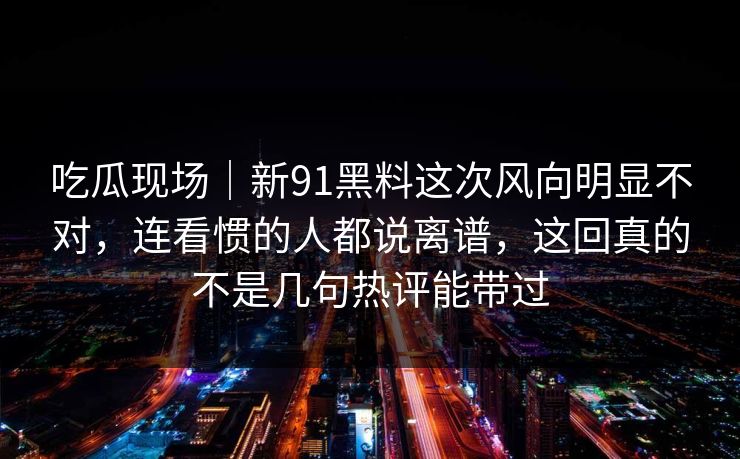 吃瓜现场|新91黑料这次风向明显不对,连看惯的人都说离谱,这回真的不是几句热评能带过 吃瓜现场|新91黑料这次风向明显不对,连看惯的人都说离谱,这回真的不是几句热评能带过