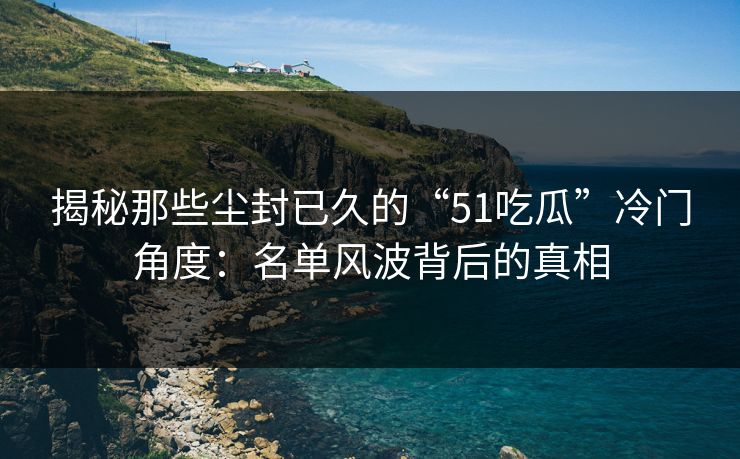 揭秘那些尘封已久的“51吃瓜”冷门角度:名单风波背后的真相 揭秘那些尘封已久的“51吃瓜”冷门角度:名单风波背后的真相