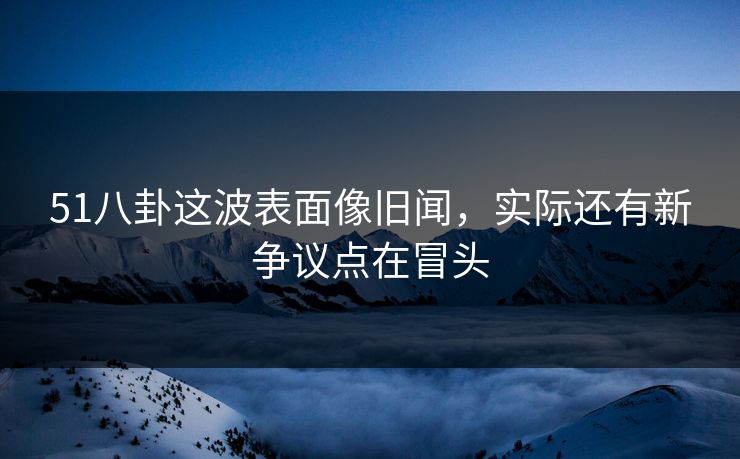 51八卦这波表面像旧闻,实际还有新争议点在冒头 51八卦这波表面像旧闻,实际还有新争议点在冒头