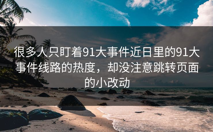 很多人只盯着91大事件近日里的91大事件线路的热度,却没注意跳转页面的小改动 很多人只盯着91大事件近日里的91大事件线路的热度,却没注意跳转页面的小改动