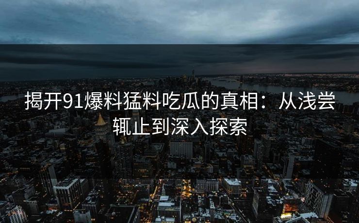 揭开91爆料猛料吃瓜的真相:从浅尝辄止到深入探索 揭开91爆料猛料吃瓜的真相:从浅尝辄止到深入探索